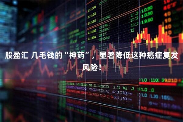 股盈汇 几毛钱的“神药”，显著降低这种癌症复发风险！