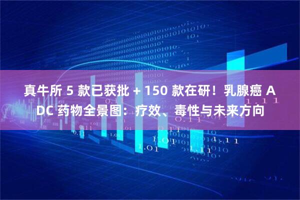 真牛所 5 款已获批 + 150 款在研！乳腺癌 ADC 药物全景图：疗效、毒性与未来方向
