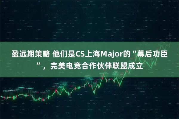 盈远期策略 他们是CS上海Major的“幕后功臣”，完美电竞合作伙伴联盟成立