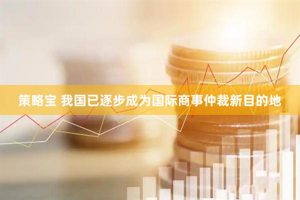 策略宝 我国已逐步成为国际商事仲裁新目的地