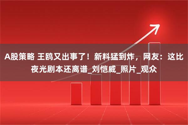 A股策略 王鸥又出事了！新料猛到炸，网友：这比夜光剧本还离谱_刘恺威_照片_观众