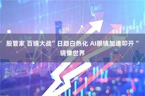 股管家 百镜大战”日趋白热化 AI眼镜加速叩开“镜像世界
