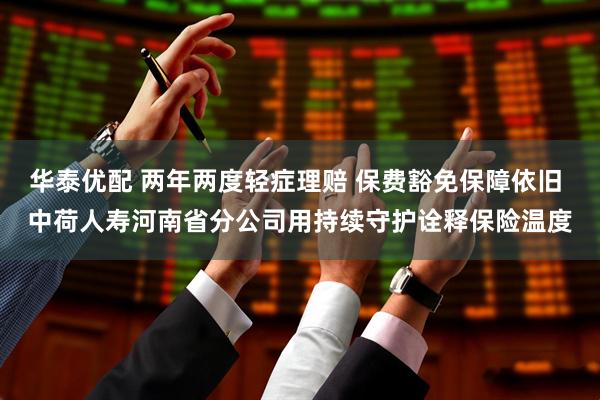 华泰优配 两年两度轻症理赔 保费豁免保障依旧 中荷人寿河南省分公司用持续守护诠释保险温度