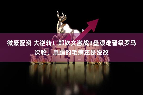 微豪配资 大逆转！郑钦文激战3盘艰难晋级罗马次轮，急躁的毛病还是没改