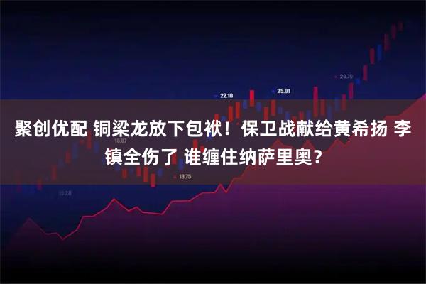 聚创优配 铜梁龙放下包袱！保卫战献给黄希扬 李镇全伤了 谁缠住纳萨里奥？