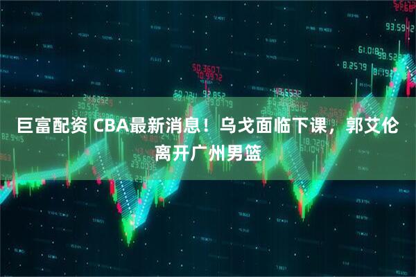 巨富配资 CBA最新消息！乌戈面临下课，郭艾伦离开广州男篮