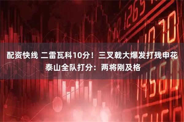 配资快线 二雷瓦科10分！三叉戟大爆发打残申花 泰山全队打分：两将刚及格