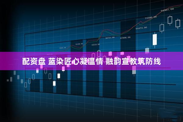 配资盘 蓝染匠心凝温情 融韵宣教筑防线