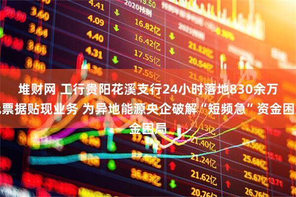 堆财网 工行贵阳花溪支行24小时落地830余万元票据贴现业务 为异地能源央企破解“短频急”资金困局
