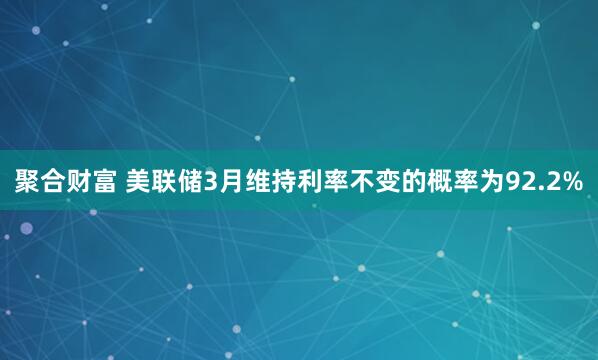 聚合财富 美联储3月维持利率不变的概率为92.2%
