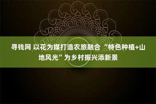 寻钱网 以花为媒打造农旅融合 “特色种植+山地风光”为乡村振兴添新景