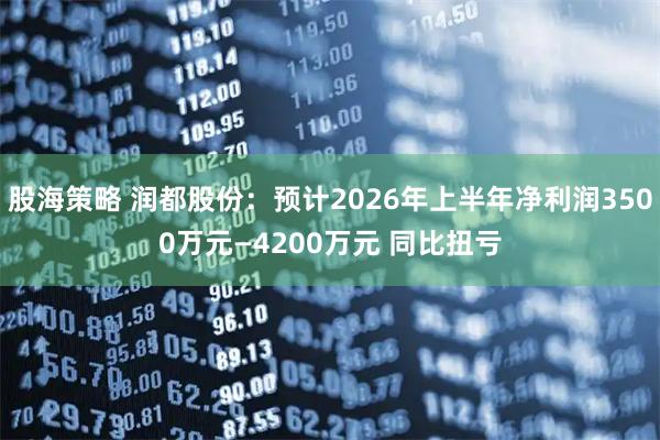 股海策略 润都股份：预计2026年上半年净利润3500万元—4200万元 同比扭亏