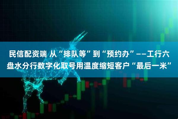 民信配资端 从“排队等”到“预约办”——工行六盘水分行数字化取号用温度缩短客户“最后一米”