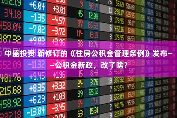 中盛投资 新修订的《住房公积金管理条例》发布——公积金新政，改了啥？