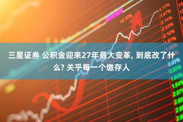 三星证券 公积金迎来27年最大变革, 到底改了什么? 关乎每一个缴存人