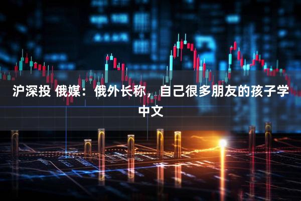 沪深投 俄媒：俄外长称，自己很多朋友的孩子学中文